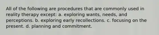 All of the following are procedures that are commonly used in reality therapy except: a. ​exploring wants, needs, and perceptions. b. ​exploring early recollections. c. ​focusing on the present. d. ​planning and commitment.