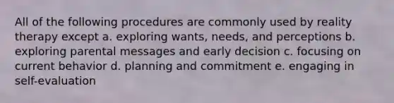 All of the following procedures are commonly used by reality therapy except a. exploring wants, needs, and perceptions b. exploring parental messages and early decision c. focusing on current behavior d. planning and commitment e. engaging in self-evaluation