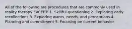 All of the following are procedures that are commonly used in reality therapy EXCEPT: 1. Skillful questioning 2. Exploring early recollections 3. Exploring wants, needs, and perceptions 4. Planning and commitment 5. Focusing on current behavior