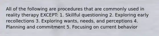 All of the following are procedures that are commonly used in reality therapy EXCEPT: 1. Skillful questioning 2. Exploring early recollections 3. Exploring wants, needs, and perceptions 4. Planning and commitment 5. Focusing on current behavior