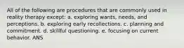 All of the following are procedures that are commonly used in reality therapy except: a. exploring wants, needs, and perceptions. b. exploring early recollections. c. planning and commitment. d. skillful questioning. e. focusing on current behavior. ANS