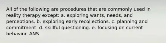 All of the following are procedures that are commonly used in reality therapy except: a. exploring wants, needs, and perceptions. b. exploring early recollections. c. planning and commitment. d. skillful questioning. e. focusing on current behavior. ANS