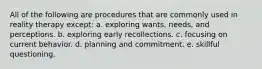 All of the following are procedures that are commonly used in reality therapy except: a. exploring wants, needs, and perceptions. b. exploring early recollections. c. focusing on current behavior. d. planning and commitment. e. skillful questioning.