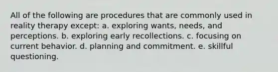 All of the following are procedures that are commonly used in reality therapy except: a. exploring wants, needs, and perceptions. b. exploring early recollections. c. focusing on current behavior. d. planning and commitment. e. skillful questioning.