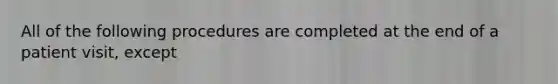 All of the following procedures are completed at the end of a patient visit, except