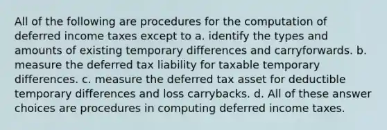 All of the following are procedures for the computation of deferred income taxes except to a. identify the types and amounts of existing temporary differences and carryforwards. b. measure the deferred tax liability for taxable temporary differences. c. measure the deferred tax asset for deductible temporary differences and loss carrybacks. d. All of these answer choices are procedures in computing deferred income taxes.