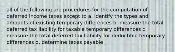 all of the following are procedures for the computation of deferred income taxes except to a. identify the types and amounts of existing temporary differences b. measure the total deferred tax liability for taxable temporary differences c. measure the total deferred tax liability for deductible temporary differences d. determine taxes payable