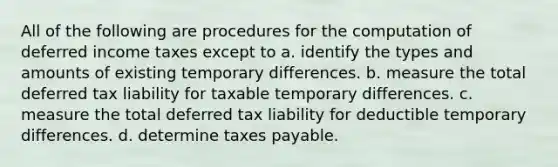 All of the following are procedures for the computation of deferred income taxes except to a. identify the types and amounts of existing temporary differences. b. measure the total deferred tax liability for taxable temporary differences. c. measure the total deferred tax liability for deductible temporary differences. d. determine taxes payable.