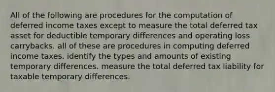 All of the following are procedures for the computation of deferred income taxes except to measure the total deferred tax asset for deductible temporary differences and operating loss carrybacks. all of these are procedures in computing deferred income taxes. identify the types and amounts of existing temporary differences. measure the total deferred tax liability for taxable temporary differences.