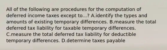 All of the following are procedures for the computation of deferred income taxes except to...? A.identify the types and amounts of existing temporary differences. B.measure the total deferred tax liability for taxable temporary differences. C.measure the total deferred tax liability for deductible temporary differences. D.determine taxes payable