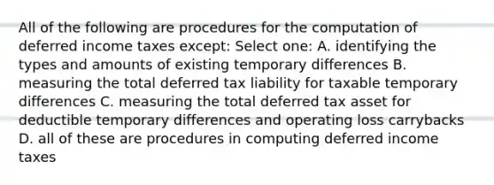 All of the following are procedures for the computation of deferred income taxes except: Select one: A. identifying the types and amounts of existing temporary differences B. measuring the total deferred tax liability for taxable temporary differences C. measuring the total deferred tax asset for deductible temporary differences and operating loss carrybacks D. all of these are procedures in computing deferred income taxes