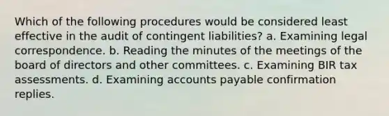 Which of the following procedures would be considered least effective in the audit of contingent liabilities? a. Examining legal correspondence. b. Reading the minutes of the meetings of the board of directors and other committees. c. Examining BIR tax assessments. d. Examining <a href='https://www.questionai.com/knowledge/kWc3IVgYEK-accounts-payable' class='anchor-knowledge'>accounts payable</a> confirmation replies.