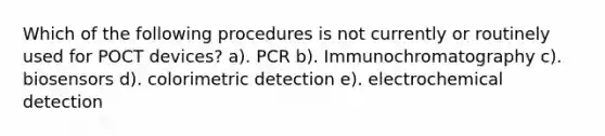 Which of the following procedures is not currently or routinely used for POCT devices? a). PCR b). Immunochromatography c). biosensors d). colorimetric detection e). electrochemical detection