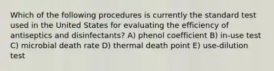 Which of the following procedures is currently the standard test used in the United States for evaluating the efficiency of antiseptics and disinfectants? A) phenol coefficient B) in-use test C) microbial death rate D) thermal death point E) use-dilution test