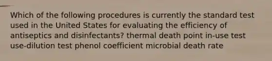 Which of the following procedures is currently the standard test used in the United States for evaluating the efficiency of antiseptics and disinfectants? thermal death point in-use test use-dilution test phenol coefficient microbial death rate