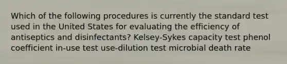 Which of the following procedures is currently the standard test used in the United States for evaluating the efficiency of antiseptics and disinfectants? Kelsey-Sykes capacity test phenol coefficient in-use test use-dilution test microbial death rate