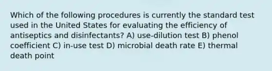 Which of the following procedures is currently the standard test used in the United States for evaluating the efficiency of antiseptics and disinfectants? A) use-dilution test B) phenol coefficient C) in-use test D) microbial death rate E) thermal death point