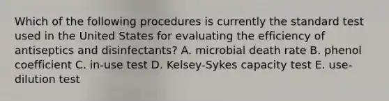 Which of the following procedures is currently the standard test used in the United States for evaluating the efficiency of antiseptics and disinfectants? A. microbial death rate B. phenol coefficient C. in-use test D. Kelsey-Sykes capacity test E. use-dilution test