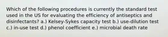 Which of the following procedures is currently the standard test used in the US for evaluating the efficiency of antiseptics and disinfectants? a.) Kelsey-Sykes capacity test b.) use-dilution test c.) in-use test d.) phenol coefficient e.) microbial death rate