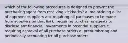 which of the following procedures is designed to prevent the purchasing agent from receiving kickbacks? a. maintaining a list of approved suppliers and requiring all purchases to be made from suppliers on that list b. requiring purchasing agents to disclose any financial investments in potential suppliers c. requiring approval of all purchase orders d. prenumbering and periodically accounting for all purchase orders