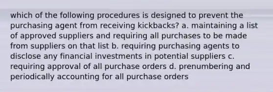 which of the following procedures is designed to prevent the purchasing agent from receiving kickbacks? a. maintaining a list of approved suppliers and requiring all purchases to be made from suppliers on that list b. requiring purchasing agents to disclose any financial investments in potential suppliers c. requiring approval of all purchase orders d. prenumbering and periodically accounting for all purchase orders