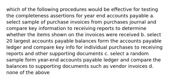 which of the following procedures would be effective for testing the completeness assertions for year end accounts payable a. select sample of purchase invoices from purchases journal and compare key information to receiving reports to determine whether the items shown on the invoices were received b. select 20 largest accounts payable balances form the accounts payable ledger and compare key info for individual purchases to receiving reports and other supporting documents c. select a random sample form year-end accounts payable ledger and compare the balances to supporting documents such as vendor invoices d. none of the above