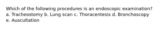 Which of the following procedures is an endoscopic examination? a. Tracheostomy b. Lung scan c. Thoracentesis d. Bronchoscopy e. Auscultation