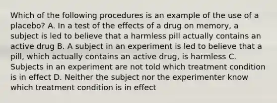 Which of the following procedures is an example of the use of a placebo? A. In a test of the effects of a drug on memory, a subject is led to believe that a harmless pill actually contains an active drug B. A subject in an experiment is led to believe that a pill, which actually contains an active drug, is harmless C. Subjects in an experiment are not told which treatment condition is in effect D. Neither the subject nor the experimenter know which treatment condition is in effect