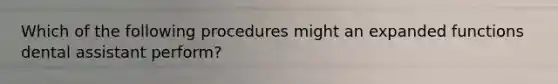 Which of the following procedures might an expanded functions dental assistant perform?