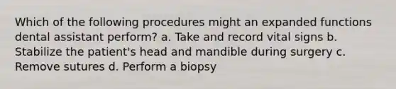 Which of the following procedures might an expanded functions dental assistant perform? a. Take and record vital signs b. Stabilize the patient's head and mandible during surgery c. Remove sutures d. Perform a biopsy