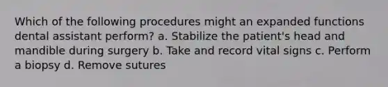 Which of the following procedures might an expanded functions dental assistant perform? a. Stabilize the patient's head and mandible during surgery b. Take and record vital signs c. Perform a biopsy d. Remove sutures