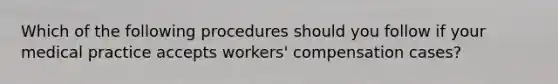 Which of the following procedures should you follow if your medical practice accepts workers' compensation cases?