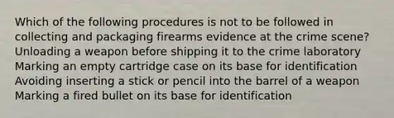 Which of the following procedures is not to be followed in collecting and packaging firearms evidence at the crime scene? Unloading a weapon before shipping it to the crime laboratory Marking an empty cartridge case on its base for identification Avoiding inserting a stick or pencil into the barrel of a weapon Marking a fired bullet on its base for identification