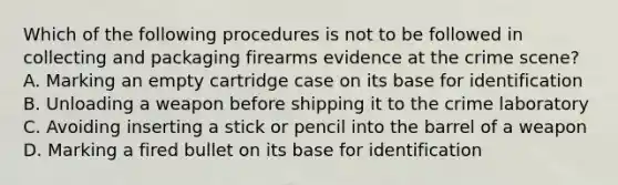 Which of the following procedures is not to be followed in collecting and packaging firearms evidence at the crime​ scene? A. Marking an empty cartridge case on its base for identification B. Unloading a weapon before shipping it to the crime laboratory C. Avoiding inserting a stick or pencil into the barrel of a weapon D. Marking a fired bullet on its base for identification