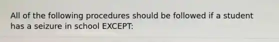 All of the following procedures should be followed if a student has a seizure in school EXCEPT: