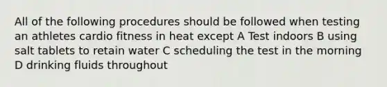 All of the following procedures should be followed when testing an athletes cardio fitness in heat except A Test indoors B using salt tablets to retain water C scheduling the test in the morning D drinking fluids throughout