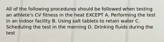 All of the following procedures should be followed when testing an athlete's CV fitness in the heat EXCEPT A. Performing the test in an indoor facility B. Using salt tablets to retain water C. Scheduling the test in the morning D. Drinking fluids during the test