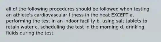 all of the following procedures should be followed when testing an athlete's cardiovascular fitness in the heat EXCEPT a. performing the test in an indoor facility b. using salt tablets to retain water c. scheduling the test in the morning d. drinking fluids during the test