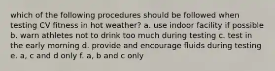 which of the following procedures should be followed when testing CV fitness in hot weather? a. use indoor facility if possible b. warn athletes not to drink too much during testing c. test in the early morning d. provide and encourage fluids during testing e. a, c and d only f. a, b and c only