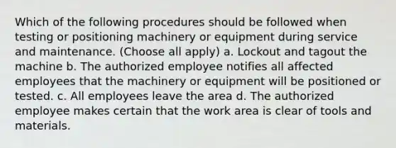 Which of the following procedures should be followed when testing or positioning machinery or equipment during service and maintenance. (Choose all apply) a. Lockout and tagout the machine b. The authorized employee notifies all affected employees that the machinery or equipment will be positioned or tested. c. All employees leave the area d. The authorized employee makes certain that the work area is clear of tools and materials.