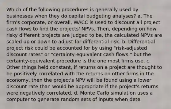 Which of the following procedures is generally used by businesses when they do capital budgeting analyses? a. The firm's corporate, or overall, WACC is used to discount all project cash flows to find the projects' NPVs. Then, depending on how risky different projects are judged to be, the calculated NPVs are scaled up or down to adjust for differential risk. b. Differential project risk could be accounted for by using "risk-adjusted discount rates" or "certainty-equivalent cash flows," but the certainty-equivalent procedure is the one most firms use. c. Other things held constant, if returns on a project are thought to be positively correlated with the returns on other firms in the economy, then the project's NPV will be found using a lower discount rate than would be appropriate if the project's returns were negatively correlated. d. Monte Carlo simulation uses a computer to generate random sets of inputs when dete