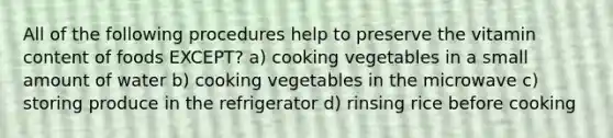 All of the following procedures help to preserve the vitamin content of foods EXCEPT? a) cooking vegetables in a small amount of water b) cooking vegetables in the microwave c) storing produce in the refrigerator d) rinsing rice before cooking