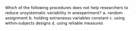 Which of the following procedures does not help researchers to reduce unsystematic variability in anexperiment? a. random assignment b. holding extraneous variables constant c. using within-subjects designs d. using reliable measures