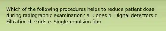 Which of the following procedures helps to reduce patient dose during radiographic examination? a. Cones b. Digital detectors c. Filtration d. Grids e. Single-emulsion film