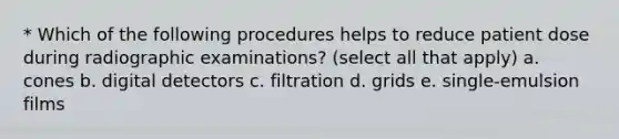 * Which of the following procedures helps to reduce patient dose during radiographic examinations? (select all that apply) a. cones b. digital detectors c. filtration d. grids e. single-emulsion films