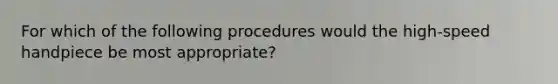 For which of the following procedures would the high-speed handpiece be most appropriate?