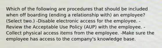 Which of the following are procedures that should be included when off boarding (ending a relationship with) an employee? (Select two.) -Disable electronic access for the employee. -Review the Acceptable Use Policy (AUP) with the employee. -Collect physical access items from the employee. -Make sure the employee has access to the company's knowledge base.