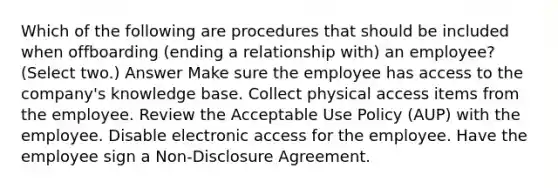 Which of the following are procedures that should be included when offboarding (ending a relationship with) an employee? (Select two.) Answer Make sure the employee has access to the company's knowledge base. Collect physical access items from the employee. Review the Acceptable Use Policy (AUP) with the employee. Disable electronic access for the employee. Have the employee sign a Non-Disclosure Agreement.