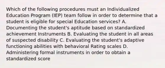 Which of the following procedures must an Individualized Education Program (IEP) team follow in order to determine that a student is eligible for special Education services? A. Documenting the student's aptitude based on standardized achievement Instruments B. Evaluating the student in all areas of suspected disability C. Evaluating the student's adaptive functioning abilities with behavioral Rating scales D. Administering formal instruments in order to obtain a standardized score