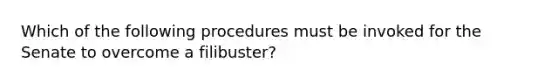 Which of the following procedures must be invoked for the Senate to overcome a filibuster?